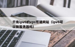 遵化市只有ipv6的vps搭建网站（ipv6可以做服务器吗）